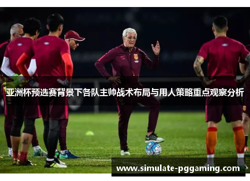 亚洲杯预选赛背景下各队主帅战术布局与用人策略重点观察分析