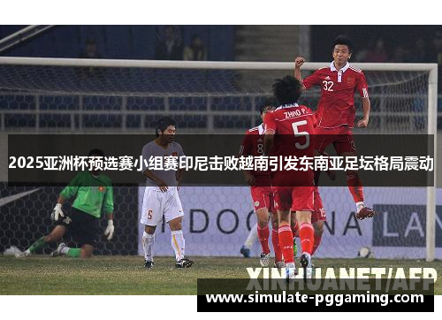 2025亚洲杯预选赛小组赛印尼击败越南引发东南亚足坛格局震动