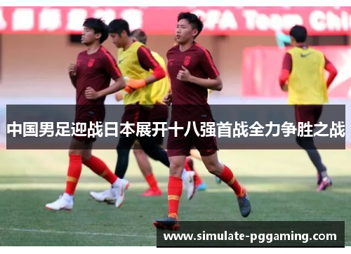 中国男足迎战日本展开十八强首战全力争胜之战 中国男足迎战日本展开十八强首战全力争胜之战