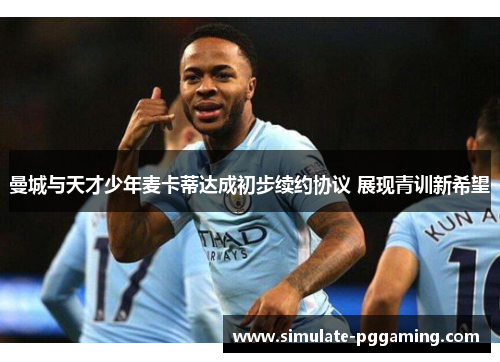 曼城与天才少年麦卡蒂达成初步续约协议 展现青训新希望