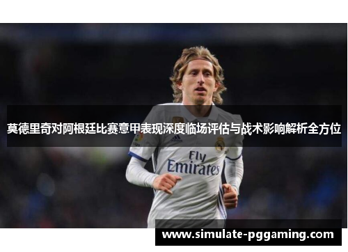 莫德里奇对阿根廷比赛意甲表现深度临场评估与战术影响解析全方位