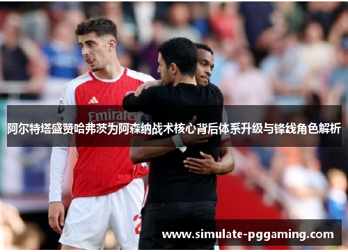 阿尔特塔盛赞哈弗茨为阿森纳战术核心背后体系升级与锋线角色解析