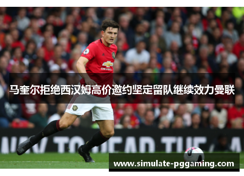 马奎尔拒绝西汉姆高价邀约坚定留队继续效力曼联