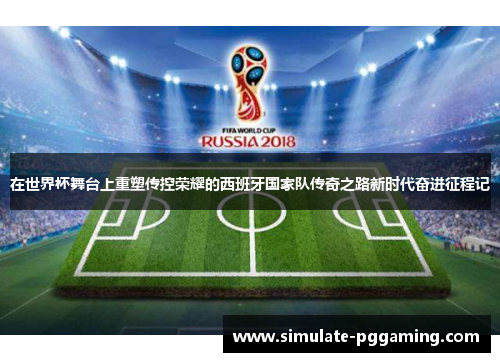 在世界杯舞台上重塑传控荣耀的西班牙国家队传奇之路新时代奋进征程记 在世界杯舞台上重塑传控荣耀的西班牙国家队传奇之路新时代奋进征程记