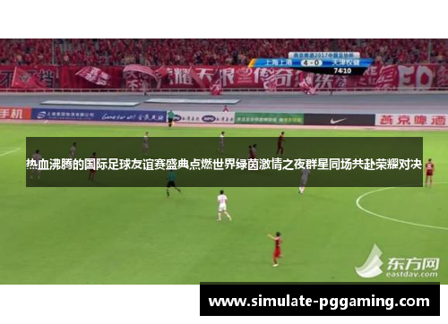 热血沸腾的国际足球友谊赛盛典点燃世界绿茵激情之夜群星同场共赴荣耀对决