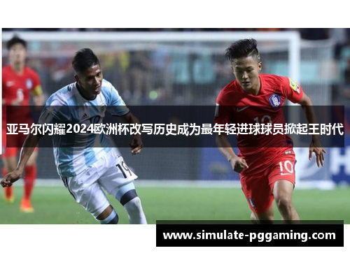 亚马尔闪耀2024欧洲杯改写历史成为最年轻进球球员掀起王时代 亚马尔闪耀2024欧洲杯改写历史成为最年轻进球球员掀起王时代
