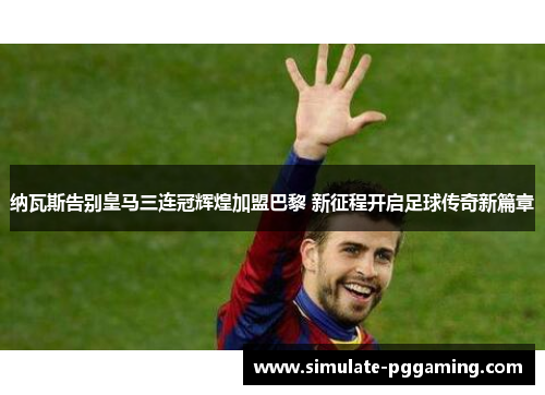 纳瓦斯告别皇马三连冠辉煌加盟巴黎 新征程开启足球传奇新篇章 纳瓦斯告别皇马三连冠辉煌加盟巴黎 新征程开启足球传奇新篇章