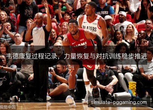 韦德康复过程记录,力量恢复与对抗训练稳步推进 韦德康复过程记录,力量恢复与对抗训练稳步推进