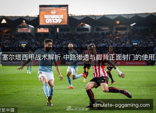 塞尔塔西甲战术解析 中路渗透与脚背正面射门的使用 塞尔塔西甲战术解析 中路渗透与脚背正面射门的使用